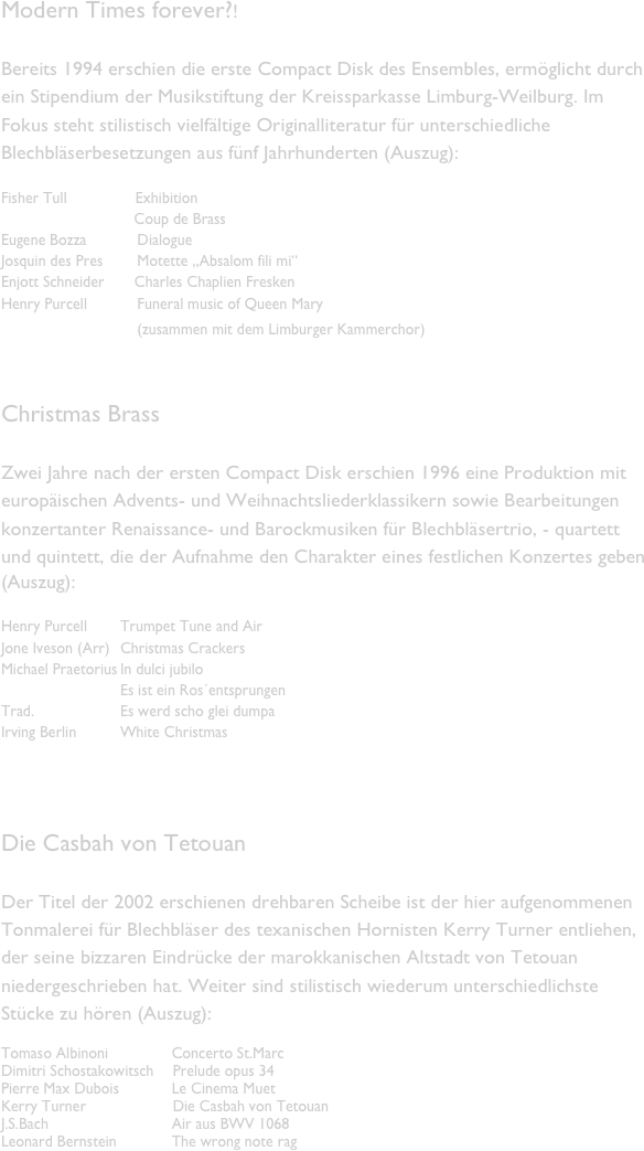Modern Times forever?!

Bereits 1994 erschien die erste Compact Disk des Ensembles, ermöglicht durch ein Stipendium der Musikstiftung der Kreissparkasse Limburg-Weilburg. Im Fokus steht stilistisch vielfältige Originalliteratur für unterschiedliche Blechbläserbesetzungen aus fünf Jahrhunderten (Auszug):

Fisher Tull                Exhibition
                               Coup de Brass
Eugene Bozza	    Dialogue
Josquin des Pres        Motette „Absalom fili mi“
Enjott Schneider       Charles Chaplien Fresken
Henry Purcell	    Funeral music of Queen Mary
			    (zusammen mit dem Limburger Kammerchor)	


Christmas Brass

Zwei Jahre nach der ersten Compact Disk erschien 1996 eine Produktion mit europäischen Advents- und Weihnachtsliederklassikern sowie Bearbeitungen konzertanter Renaissance- und Barockmusiken für Blechbläsertrio, - quartett und quintett, die der Aufnahme den Charakter eines festlichen Konzertes geben
(Auszug):

Henry Purcell	Trumpet Tune and Air
Jone Iveson (Arr)	Christmas Crackers
Michael Praetorius	In dulci jubilo
			Es ist ein Ros´entsprungen
Trad. 			Es werd scho glei dumpa
Irving Berlin 	White Christmas

   

Die Casbah von Tetouan

Der Titel der 2002 erschienen drehbaren Scheibe ist der hier aufgenommenen Tonmalerei für Blechbläser des texanischen Hornisten Kerry Turner entliehen, der seine bizzaren Eindrücke der marokkanischen Altstadt von Tetouan niedergeschrieben hat. Weiter sind stilistisch wiederum unterschiedlichste Stücke zu hören (Auszug):

Tomaso Albinoni	            Concerto St.Marc
Dimitri Schostakowitsch	   Prelude opus 34
Pierre Max Dubois	            Le Cinema Muet
Kerry Turner		   Die Casbah von Tetouan
J.S.Bach		            Air aus BWV 1068
Leonard Bernstein	            The wrong note rag
