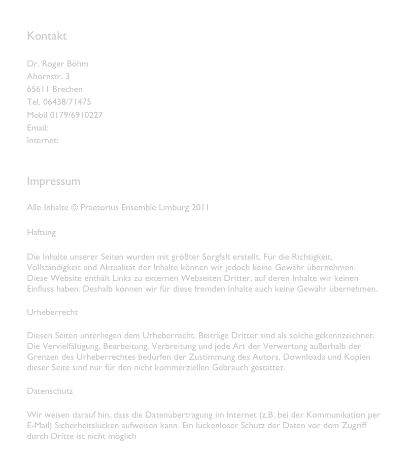 Kontakt

Dr. Roger Böhm
Ahornstr. 3
65611 Brechen
Tel. 06438/71475
Mobil 0179/6910227
Email: info@praetoriusensemble.de
Internet: www.praetoriusensemble.de


Impressum

Alle Inhalte © Praetorius Ensemble Limburg 2011

Haftung 

Die Inhalte unserer Seiten wurden mit größter Sorgfalt erstellt. Für die Richtigkeit, Vollständigkeit und Aktualität der Inhalte können wir jedoch keine Gewähr übernehmen.
Diese Website enthält Links zu externen Webseiten Dritter, auf deren Inhalte wir keinen Einfluss haben. Deshalb können wir für diese fremden Inhalte auch keine Gewähr übernehmen.

Urheberrecht

Diesen Seiten unterliegen dem Urheberrecht. Beiträge Dritter sind als solche gekennzeichnet. Die Vervielfältigung, Bearbeitung, Verbreitung und jede Art der Verwertung außerhalb der Grenzen des Urheberrechtes bedürfen der Zustimmung des Autors. Downloads und Kopien dieser Seite sind nur für den nicht kommerziellen Gebrauch gestattet. 

Datenschutz

Wir weisen darauf hin, dass die Datenübertragung im Internet (z.B. bei der Kommunikation per E-Mail) Sicherheitslücken aufweisen kann. Ein lückenloser Schutz der Daten vor dem Zugriff durch Dritte ist nicht möglich
