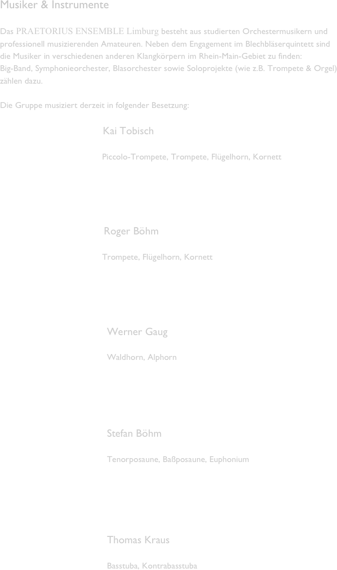 Musiker & Instrumente

Das PRAETORIUS ENSEMBLE Limburg besteht aus studierten Orchestermusikern und professionell musizierenden Amateuren. Neben dem Engagement im Blechbläserquintett sind die Musiker in verschiedenen anderen Klangkörpern im Rhein-Main-Gebiet zu finden:  Big-Band, Symphonieorchester, Blasorchester sowie Soloprojekte (wie z.B. Trompete & Orgel) zählen dazu.

Die Gruppe musiziert derzeit in folgender Besetzung: 

                                      Kai Tobisch 

                                          Piccolo-Trompete, Trompete, Flügelhorn, Kornett





                                   Roger Böhm 

                                          Trompete, Flügelhorn, Kornett





                                    Werner Gaug 

                                            Waldhorn, Alphorn 





                                    Stefan Böhm 

                                            Tenorposaune, Baßposaune, Euphonium





                                    Thomas Kraus 

                                            Basstuba, Kontrabasstuba





   