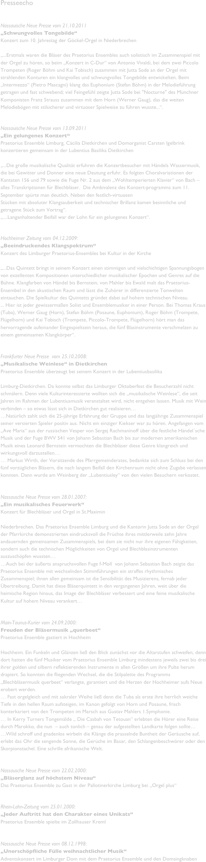 Presseecho


Nassauische Neue Presse vom 21.10.2011 
„Schwungvolles Tongebilde“
Konzert zum 10. Jahrestag der Göckel-Orgel in Niederbrechen

„...Erstmals waren die Bläser des Praetorius Ensembles auch solistisch im Zusammenspiel mit der Orgel zu hören, so beim „Konzert in C-Dur“ von Antonio Vivaldi, bei dem zwei Piccolo Trompeten (Roger Böhm und Kai Tobisch) zusammen mit Jutta Sode an der Orgel mit strahlenden Konturen ein klangvolles und schwungvolles Tongebilde entwickelten. Beim „Intermezzo“ (Pietro Mascagni) klang das Euphonium (Stefan Böhm) in der Melodieführung getragen und fast schwebend; viel Feingefühl zeigte Jutta Sode bei "Nocturne" des Münchner Komponisten Franz Strauss zusammen mit dem Horn (Werner Gaug), das die weiten Melodiebögen mit stilsicherer und virtuoser Spielweise zu führen wusste...“.


Nassauische Neue Presse vom 13.09.2011
„Ein gelungenes Konzert“
Praetorius Ensemble Limburg, Cäcilia Dietkirchen und Domorganist Carsten Igelbrink konzertieren gemeinsam in der Lubentius Basilika Dietkirchen

„...Die große musikalische Qualität erfuhren die Konzertbesucher mit Händels Wassermusik, die bei Gewitter und Donner eine neue Deutung erfuhr. Es folgten Choralvariationen der Kantaten 156 und 79 sowie die Fuge Nr. 2 aus dem „Wohltemperierten Klavier“ von Bach – alles Transkriptionen für Blechbläser.  Die Ambivalenz des Konzert-programms zum 11. September spürte man deutlich. Neben den festlich-virtuosen 
Stücken mit absoluter Klangsauberkeit und technischer Brillanz kamen besinnliche und getragene Stück zum Vortrag“.
„....Langanhaltender Beifall war der Lohn für ein gelungenes Konzert“.


Hochheimer Zeitung vom 04.12.2009:
„Beeindruckendes Klangspektrum“
Konzert des Limburger Praetorius-Ensembles bei Kultur in der Kirche

„...Das Quintett bringt in seinem Konzert einen stimmigen und vielschichtigen Spannungsbogen von exzellenten Kompositionen unterschiedlicher musikalischer Epochen und Genres auf die Bühne. Klangfarben von Händel bis Bernstein, von Mahler bis Ewald malt das Praetorius-Ensembel in den akustischen Raum und lässt die Zuhörer in differenzierte Tonwelten eintauchen. Die Spielkultur des Quintetts gründet dabei auf hohem technischen Niveau.  ... Hier ist jeder gewissermaßen Solist und Ensemblemusiker in einer Person. Bei Thomas Kraus (Tuba), Werner Gaug (Horn), Stefan Böhm (Posaune, Euphonium), Roger Böhm (Trompete, Flügelhorn) und Kai Tobisch (Trompete, Piccolo-Trompete, Flügelhorn) hört man das hervorragende aufeinander Eingespieltsein heraus, die fünf Blasinstrumente verschmelzen zu einem gemeinsamen Klangkörper“.


Frankfurter Neue Presse  vom 25.10.2008:
„Musikalische Weinlese“ in Dietkirchen
Praetorius Ensemble überzeugt bei seinem Konzert in der Lubentiusbasilika

Limburg-Dietkirchen. Da konnte selbst das Limburger Oktoberfest die Besucherzahl nicht schmälern. Denn viele Kulturinteressierte wollten sich die „musikalische Weinlese“, die seit Jahren im Rahmen der Lubentiusmusik veranstaltet wird, nicht entgehen lassen. Musik mit Wein verbinden – so etwas lässt sich in Dietkirchen gut realisieren…
…Natürlich zahlt sich die 25-jährige Erfahrung der Gruppe und das langjährige Zusammenspiel seiner versierten Spieler positiv aus. Nicht ein einziger Kiekser war zu hören. Angefangen vom „Ave Maria“ aus der russischen Vesper von Sergej Rachmaninoff über die festliche Händel´sche Musik und der Fuge BWV 541 von Johann Sebastian Bach bis zur modernen amerikanischen Musik eines Leonard Bernstein vermochten die Blechbläser diese Genre klangreich und wirkungsvoll darzustellen…
… Markus Wirth, der Vorsitzende des Pfarrgemeinderates, bedankte sich zum Schluss bei den fünf vorzüglichen Bläsern, die nach langem Beifall den Kirchenraum nicht ohne Zugabe verlassen konnten. Dann wurde am Weinberg der „Lubentiusley“ von den vielen Besuchern verkostet.


Nassausche Neue Presse vom 28.01.2007:
„Ein musikalisches Feuerwerk“
Konzert für Blechbläser und Orgel in St.Maximin

Niederbrechen. Das Praetorius Ensemble Limburg und die Kantorin Jutta Sode an der Orgel der Pfarrkirche demonstrierten eindrucksvoll die Früchte ihres mittlerweile zehn Jahre andauernden gemeinsamen Zusammenspiels, bei dem sie nicht nur ihre eigenen Fähigkeiten, sondern auch die technischen Möglichkeiten von Orgel und Blechblasinstrumenten auszuschöpfen wussten…
…Auch bei der äußerts anspruchsvollen Fuge f-Moll  von Johann Sebastian Bach zeigte das Praetorius Ensemble mit wechselnden Stimmführungen ein straffes rhythmisches Zusammenspiel; ihnen allen gemeinsam ist die Sensibilität des Musizierens, fernab jeder Übertreibung. Damit hat diese Bläserquintett in den vergangenen Jahren, weit über die heimische Region hinaus, das Image der Blechbläser verbessert und eine feine musikalische Kultur auf hohem Niveau verankert…


Main-Taunus-Kurier vom 24.09.2000:
Freuden der Bläsermusik „querbeet“
Praetorius Ensemble gastiert in Hochheim

Hochheim. Ein Funkeln und Glänzen ließ den Blick zunächst vor die Altarstufen schweifen, denn dort hatten die fünf Musiker vom Praetorius Ensemble Limburg mindestens jeweils zwei bis drei ihrer golden und silbern reflektierenden Instrumente in allen Größen um ihre Pulte herum drapiert. So konnten die fliegenden Wechsel, die die Stilpalette des Programms „Blechbläsermusik querbeet“ verlangte, garantiert und die Herzen der Hochheimer aufs Neue erobert werden.
… Fast orgelgleich und mit sakraler Weihe ließ denn die Tuba als erste ihre herrlich weiche Tiefe in den hellen Raum aufsteigen, im Kanon gefolgt von Horn und Posaune, frisch konterkariert von den Trompeten im Marsch aus Gustav Mahlers 1.Symphonie.
… In Kerry Turners Tongemälde „ Die Casbah von Tetouan“ erlebten die Hörer eine Reise durch Marokko, die nun  – auch tonlich – genau der aufgestellten Landkarte folgen sollte…
…Wild schroff und gnadenlos wirbeln die Klänge die prasselnde Buntheit der Geräusche auf, erlebt das Ohr die sengende Sonne, die Gerüche im Basar, den Schlangenbeschwörer oder den Skorpionstachel. Eine schrille afrikanische Welt.


Nassausche Neue Presse vom 22.02.2000:
„Bläserglanz auf höchstem Niveau“
Das Praetorius Ensemble zu Gast in der Pallotinerkirche Limburg bei „Orgel plus“


Rhein-Lahn-Zeitung vom 25.01.2000:
„Jeder Auftritt hat den Charakter eines Unikats“
Praetorius Ensemble spielte im Zollhauser Kreml


Nassausche Neue Presse vom 08.12.1998:
„Unerschöpfliche Fülle weihnachtlicher Musik“
Adventskonzert im Limburger Dom mit dem Praetorius Ensemble und den Domsingknaben























  