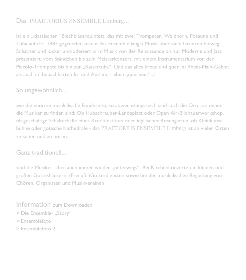 Das  PRAETORIUS ENSEMBLE Limburg...

ist ein „klassischen“ Blechbläserquintett, das mit zwei Trompeten, Waldhorn, Posaune und Tuba auftritt. 1983 gegründet, macht das Ensemble längst Musik über viele Grenzen hinweg:  Stilsicher und locker anmoderiert wird Musik von der Renaissance bis zur Moderne und Jazz präsentiert, vom Ständchen bis zum Meisterkonzert, mit einem Instrumentarium von der Piccolo-Trompete bis hin zur „Kaisertuba“. Und das alles kreuz und quer im Rhein-Main-Gebiet als auch im benachbarten In- und Ausland - eben „querbeet“...!

So ungewöhnlich...

wie die enorme musikalische Bandbreite, so abwechslungsreich sind auch die Orte, an denen die Musiker zu finden sind: Ob Hubschrauber-Landeplatz oder Open Air-Bildhauerworkshop, ob geschäftige Schalterhalle eines Kreditinstituts oder idyllischer Rosengarten, ob Kleinkunst-bühne oder gotische Kathedrale - das PRAETORIUS ENSEMBLE Limburg ist an vielen Orten zu sehen und zu hören.

Ganz traditionell...

sind die Musiker  aber auch immer wieder „unterwegs“: Bei Kirchenkonzerten in kleinen und großen Gotteshäusern, (Freiluft-)Gottesdiensten sowie bei der musikalischen Begleitung von Chören, Organisten und Musikvereinen. 


Information zum Downloaden
> Die Ensemble- „Story“:  Presseinfo_Sep10.pdf
> Ensemblefoto 1: PE1.jpg
> Ensemblefoto 2: PE_2.jpg




   