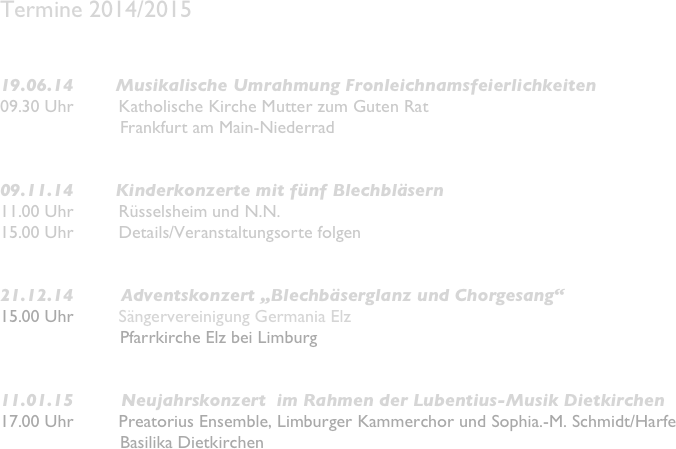 Termine 2014/2015


19.06.14        Musikalische Umrahmung Fronleichnamsfeierlichkeiten 
09.30 Uhr         Katholische Kirche Mutter zum Guten Rat
                        Frankfurt am Main-Niederrad


09.11.14        Kinderkonzerte mit fünf Blechbläsern
11.00 Uhr         Rüsselsheim und N.N.
15.00 Uhr         Details/Veranstaltungsorte folgen


21.12.14         Adventskonzert „Blechbäserglanz und Chorgesang“
15.00 Uhr         Sängervereinigung Germania Elz
                        Pfarrkirche Elz bei Limburg


11.01.15         Neujahrskonzert  im Rahmen der Lubentius-Musik Dietkirchen
17.00 Uhr         Preatorius Ensemble, Limburger Kammerchor und Sophia.-M. Schmidt/Harfe
                        Basilika Dietkirchen
                        


 


